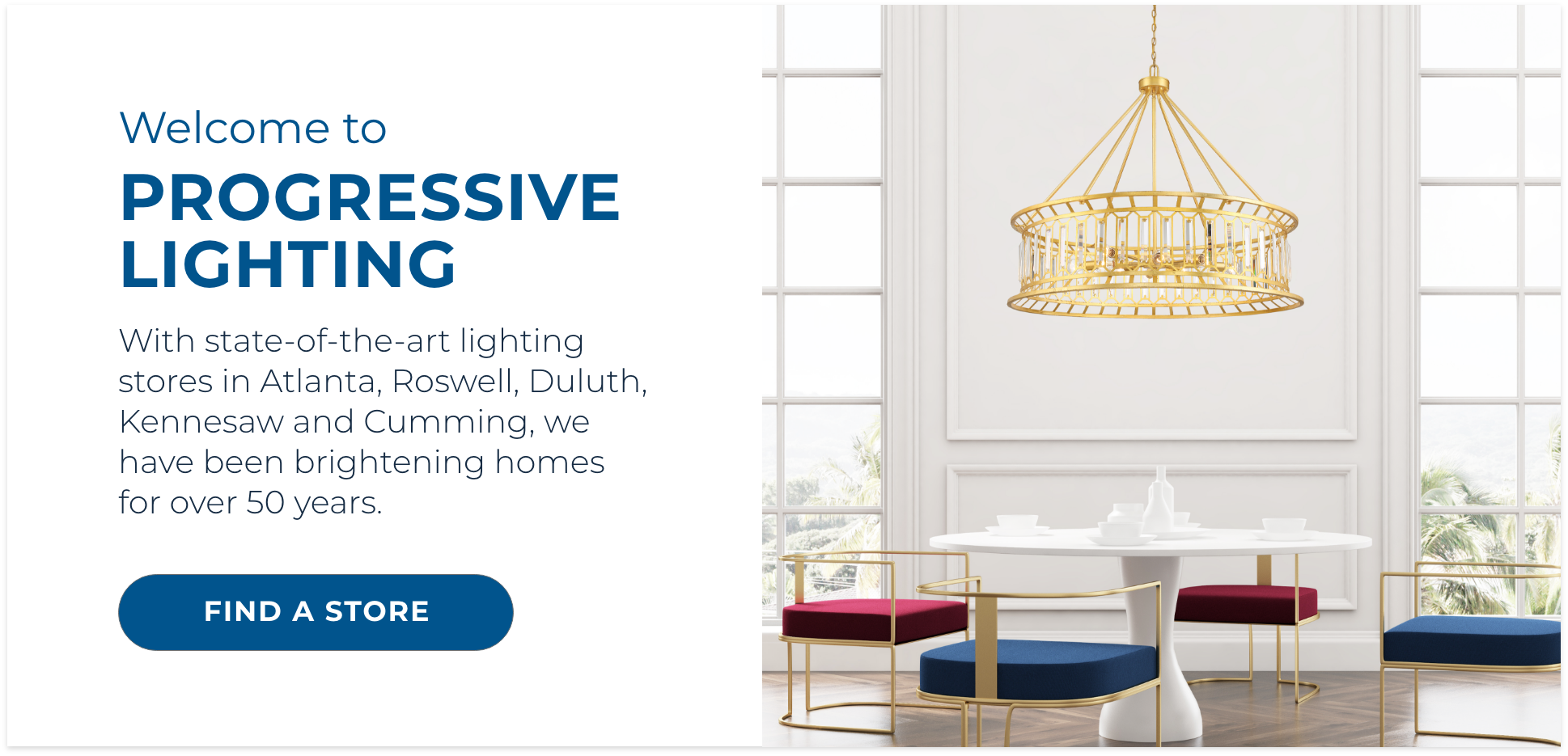 Welcome to Progressive Lighting! With state-of-the-art lighting stores in Atlanta, Roswell, Duluth, Kennesaw and Cumming, we have been brightening homes for over 50 years.