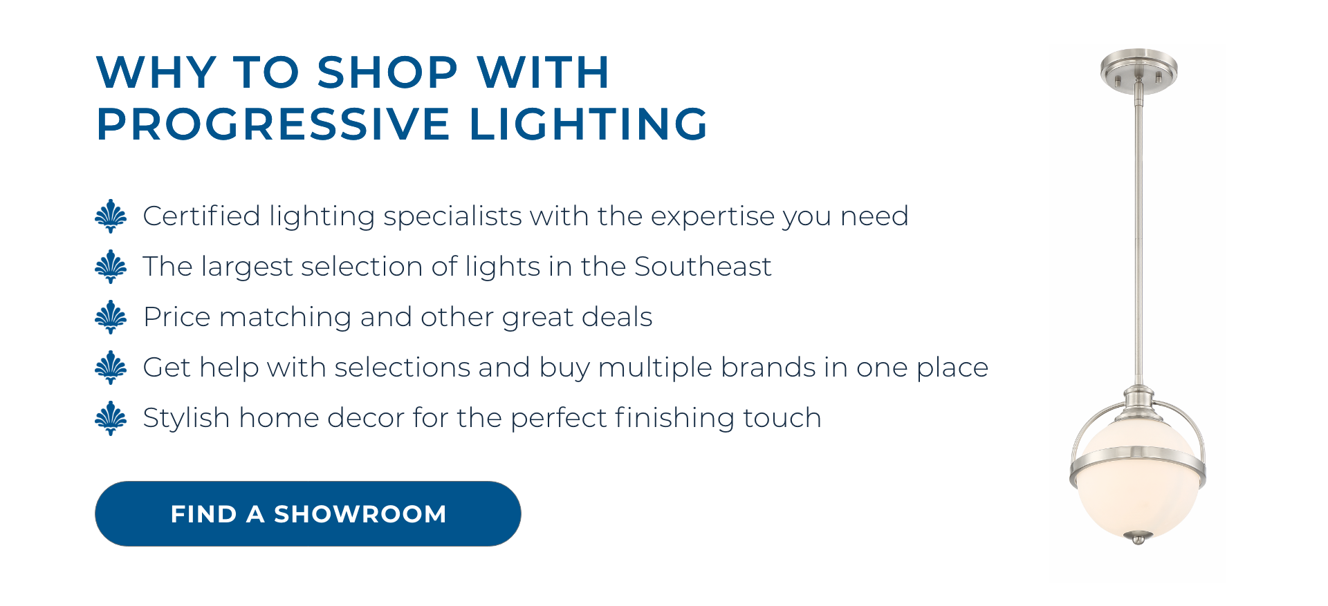 Why to shop with Progressive Lighting: Certified lighting specialists with the expertise you need. The largest selection of lights in the Southeast. Price matching and other great deals. Get help with selections and buy multiple brands in one place.