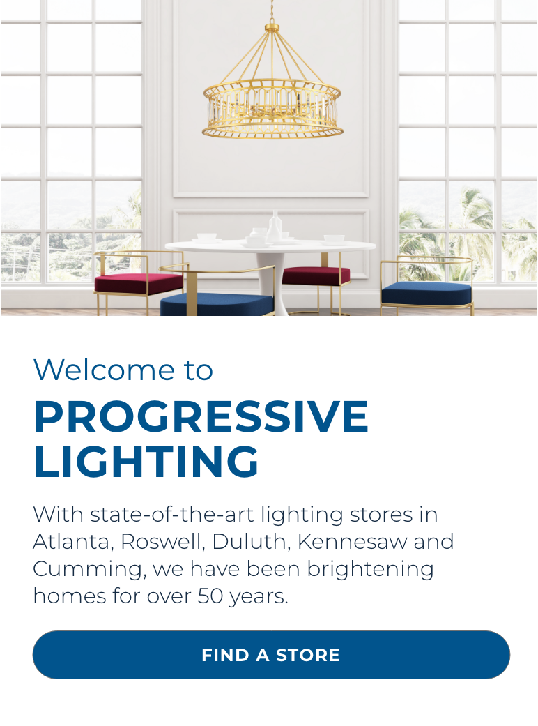 Welcome to Progressive Lighting! With state-of-the-art lighting stores in Atlanta, Roswell, Duluth, Kennesaw and Cumming, we have been brightening homes for over 50 years.